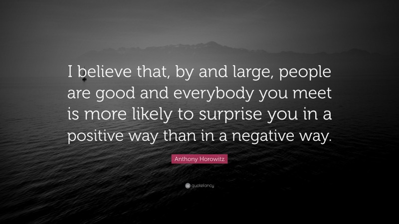 Anthony Horowitz Quote: “I believe that, by and large, people are good and everybody you meet is more likely to surprise you in a positive way than in a negative way.”