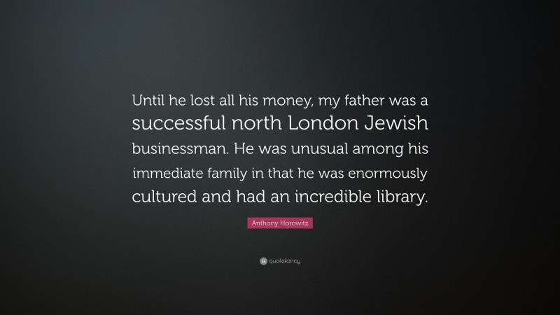 Anthony Horowitz Quote: “Until he lost all his money, my father was a successful north London Jewish businessman. He was unusual among his immediate family in that he was enormously cultured and had an incredible library.”