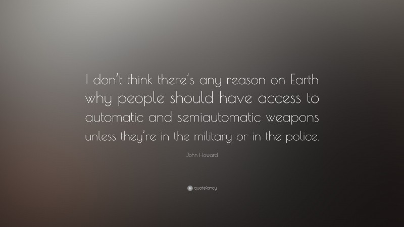 John Howard Quote: “I don’t think there’s any reason on Earth why people should have access to automatic and semiautomatic weapons unless they’re in the military or in the police.”