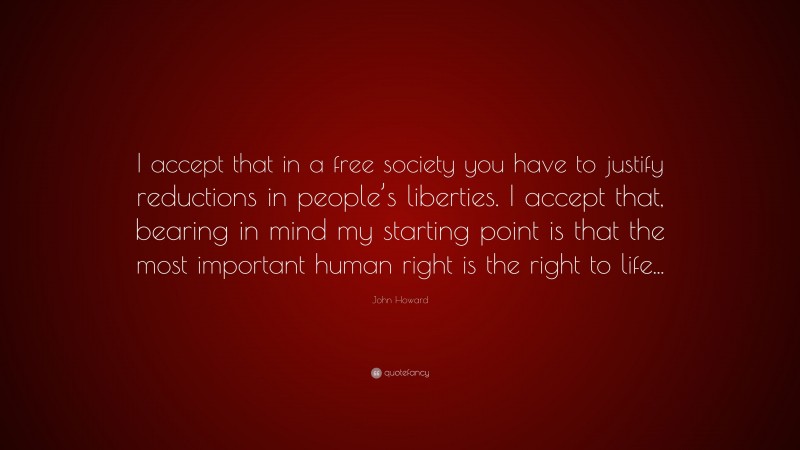 John Howard Quote: “I accept that in a free society you have to justify reductions in people’s liberties. I accept that, bearing in mind my starting point is that the most important human right is the right to life...”