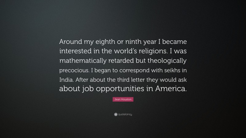 Jean Houston Quote: “Around my eighth or ninth year I became interested in the world’s religions. I was mathematically retarded but theologically precocious. I began to correspond with seikhs in India. After about the third letter they would ask about job opportunities in America.”