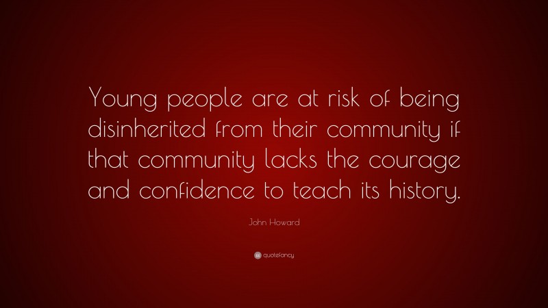 John Howard Quote: “Young people are at risk of being disinherited from their community if that community lacks the courage and confidence to teach its history.”