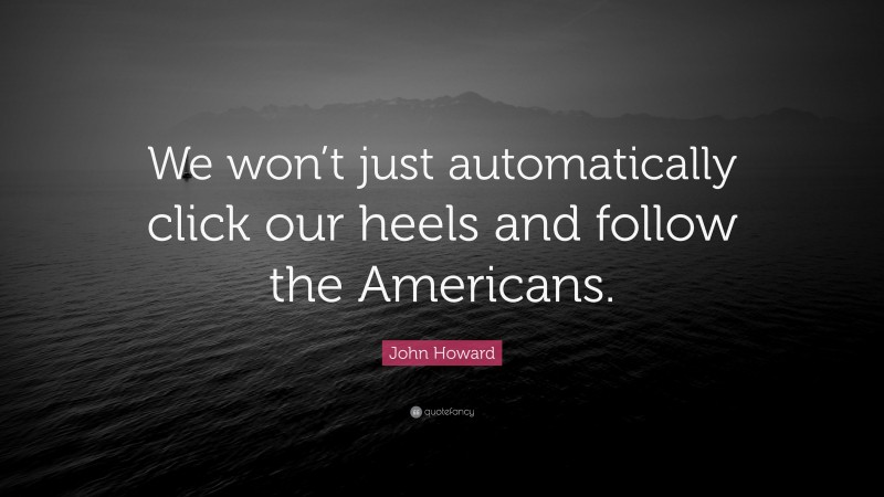 John Howard Quote: “We won’t just automatically click our heels and follow the Americans.”
