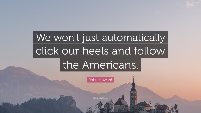 John Howard Quote: “We won’t just automatically click our heels and follow the Americans.”