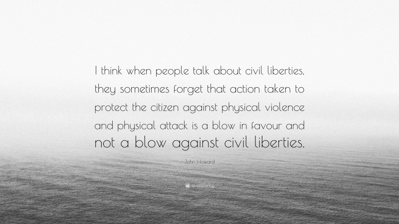 John Howard Quote: “I think when people talk about civil liberties, they sometimes forget that action taken to protect the citizen against physical violence and physical attack is a blow in favour and not a blow against civil liberties.”