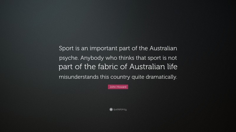 John Howard Quote: “Sport is an important part of the Australian psyche. Anybody who thinks that sport is not part of the fabric of Australian life misunderstands this country quite dramatically.”