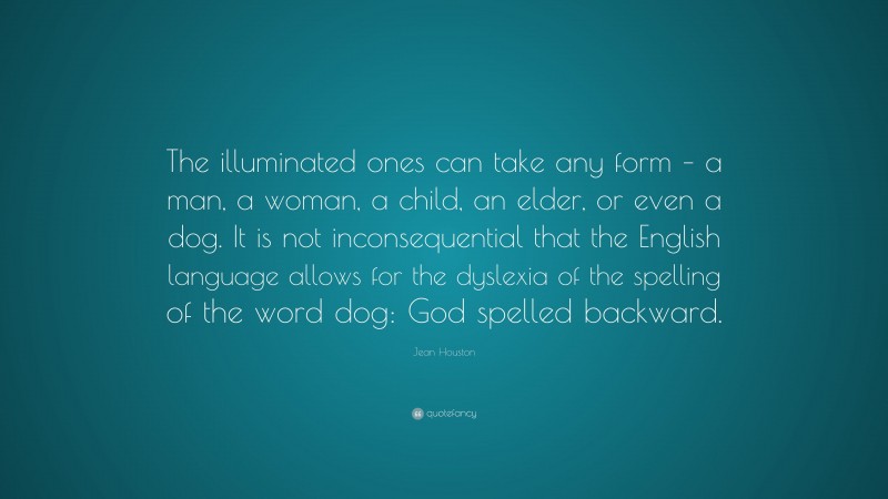 Jean Houston Quote: “The illuminated ones can take any form – a man, a woman, a child, an elder, or even a dog. It is not inconsequential that the English language allows for the dyslexia of the spelling of the word dog: God spelled backward.”