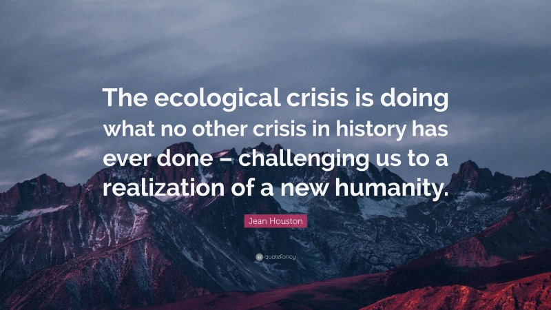 Jean Houston Quote: “The ecological crisis is doing what no other crisis in history has ever done – challenging us to a realization of a new humanity.”