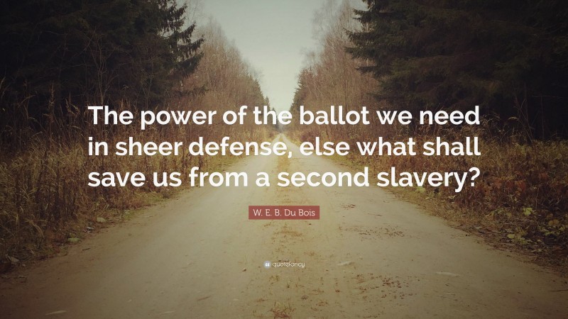 W. E. B. Du Bois Quote: “The power of the ballot we need in sheer defense, else what shall save us from a second slavery?”