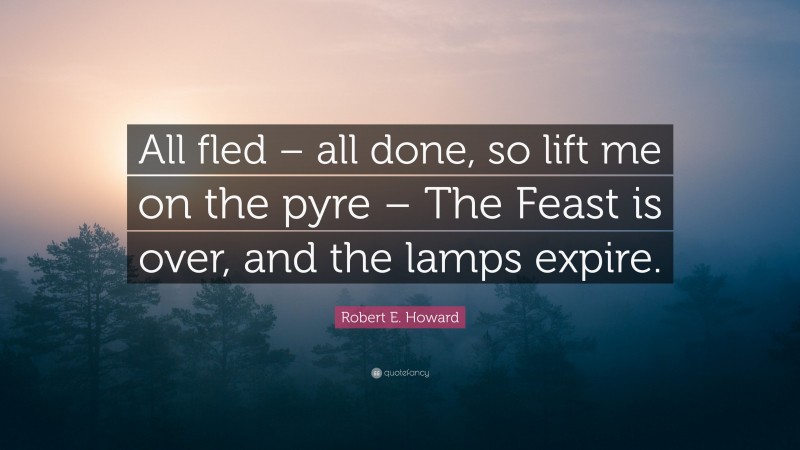 Robert E. Howard Quote: “All fled – all done, so lift me on the pyre – The Feast is over, and the lamps expire.”