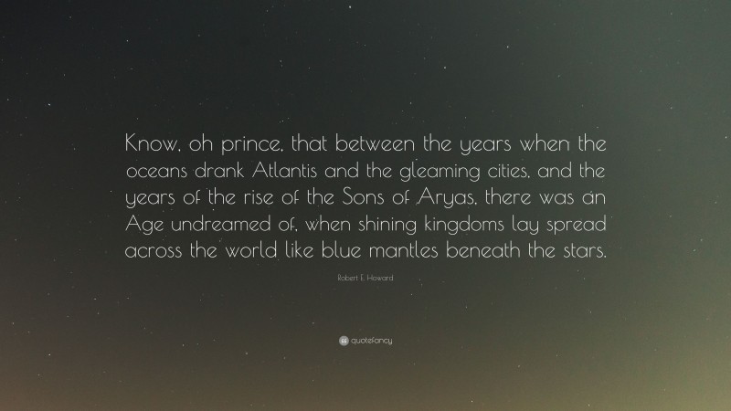Robert E. Howard Quote: “Know, oh prince, that between the years when the oceans drank Atlantis and the gleaming cities, and the years of the rise of the Sons of Aryas, there was an Age undreamed of, when shining kingdoms lay spread across the world like blue mantles beneath the stars.”