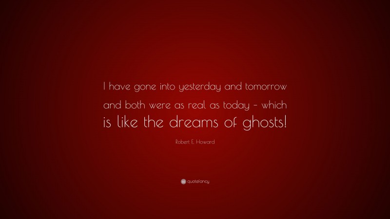 Robert E. Howard Quote: “I have gone into yesterday and tomorrow and both were as real as today – which is like the dreams of ghosts!”