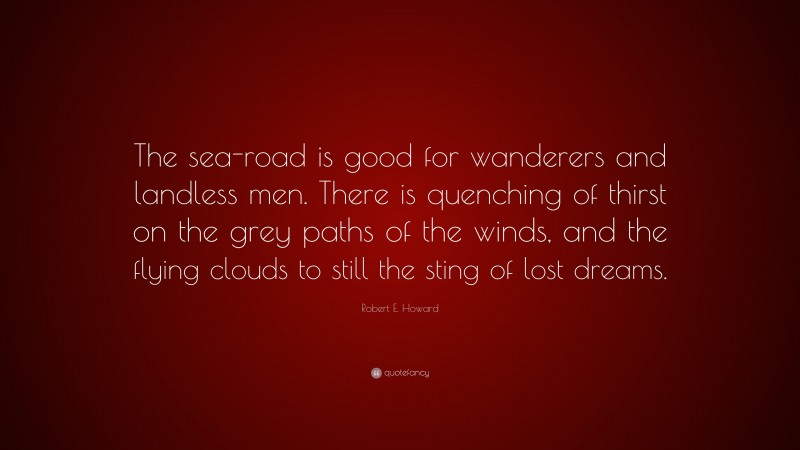 Robert E. Howard Quote: “The sea-road is good for wanderers and landless men. There is quenching of thirst on the grey paths of the winds, and the flying clouds to still the sting of lost dreams.”