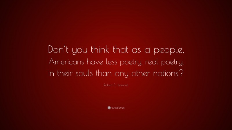 Robert E. Howard Quote: “Don’t you think that as a people, Americans have less poetry, real poetry, in their souls than any other nations?”
