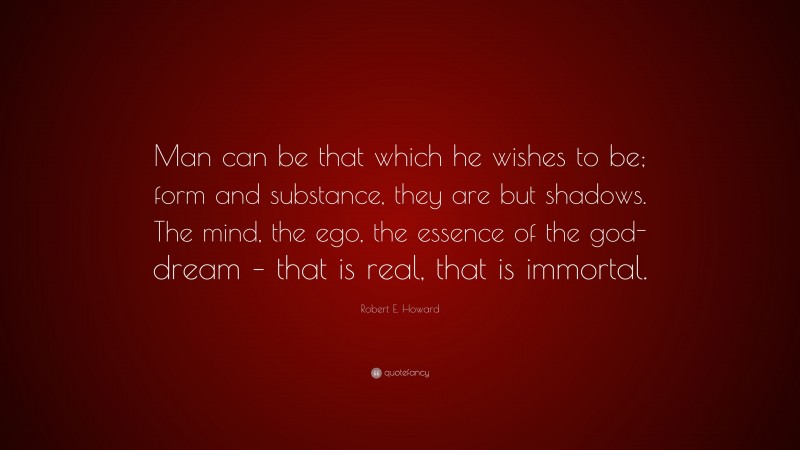 Robert E. Howard Quote: “Man can be that which he wishes to be; form and substance, they are but shadows. The mind, the ego, the essence of the god-dream – that is real, that is immortal.”