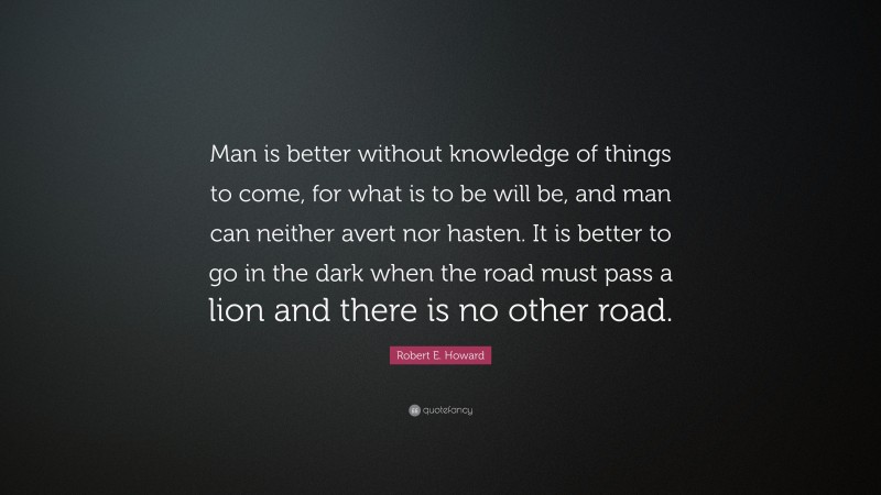 Robert E. Howard Quote: “Man is better without knowledge of things to come, for what is to be will be, and man can neither avert nor hasten. It is better to go in the dark when the road must pass a lion and there is no other road.”