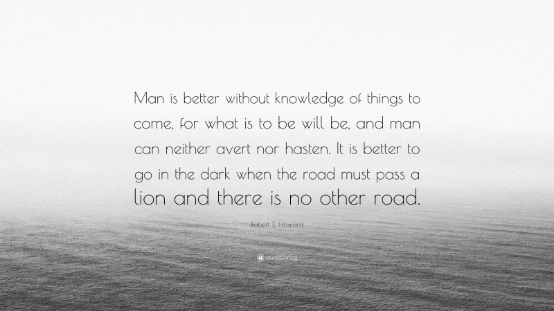 Robert E. Howard Quote: “Man is better without knowledge of things to come, for what is to be will be, and man can neither avert nor hasten. It is better to go in the dark when the road must pass a lion and there is no other road.”