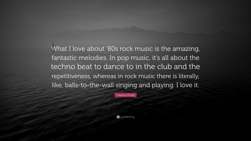 Julianne Hough Quote: “What I love about ’80s rock music is the amazing, fantastic melodies. In pop music, it’s all about the techno beat to dance to in the club and the repetitiveness, whereas in rock music there is literally, like, balls-to-the-wall singing and playing. I love it.”