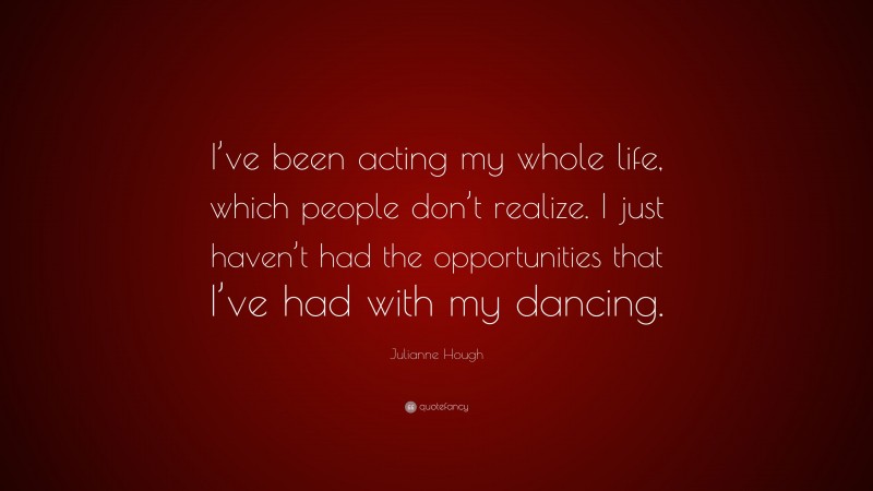 Julianne Hough Quote: “I’ve been acting my whole life, which people don’t realize. I just haven’t had the opportunities that I’ve had with my dancing.”