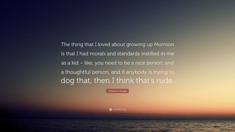 Julianne Hough Quote: “The thing that I loved about growing up Mormon is that I had morals and standards instilled in me as a kid – like, you need to be a nice person, and a thoughtful person, and if anybody is trying to dog that, then I think that’s rude.”