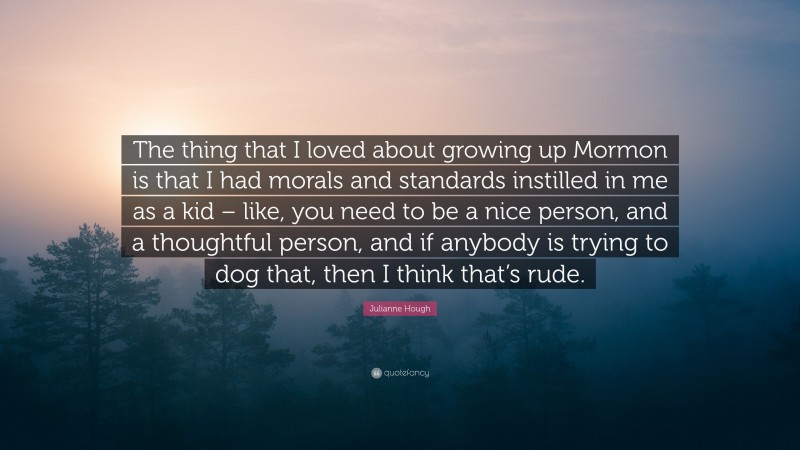 Julianne Hough Quote: “The thing that I loved about growing up Mormon is that I had morals and standards instilled in me as a kid – like, you need to be a nice person, and a thoughtful person, and if anybody is trying to dog that, then I think that’s rude.”