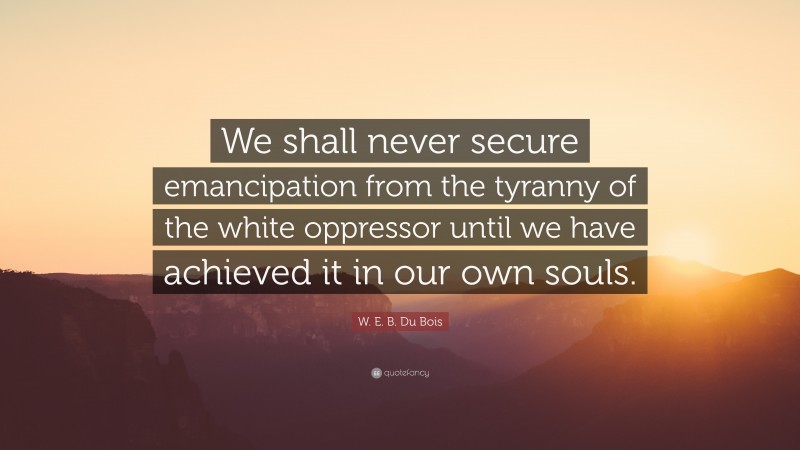 W. E. B. Du Bois Quote: “We shall never secure emancipation from the tyranny of the white oppressor until we have achieved it in our own souls.”