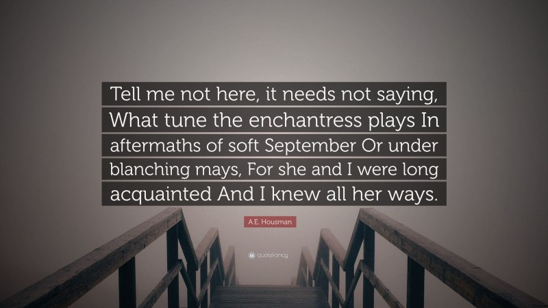 A.E. Housman Quote: “Tell me not here, it needs not saying, What tune the enchantress plays In aftermaths of soft September Or under blanching mays, For she and I were long acquainted And I knew all her ways.”