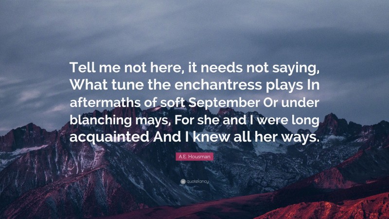 A.E. Housman Quote: “Tell me not here, it needs not saying, What tune the enchantress plays In aftermaths of soft September Or under blanching mays, For she and I were long acquainted And I knew all her ways.”