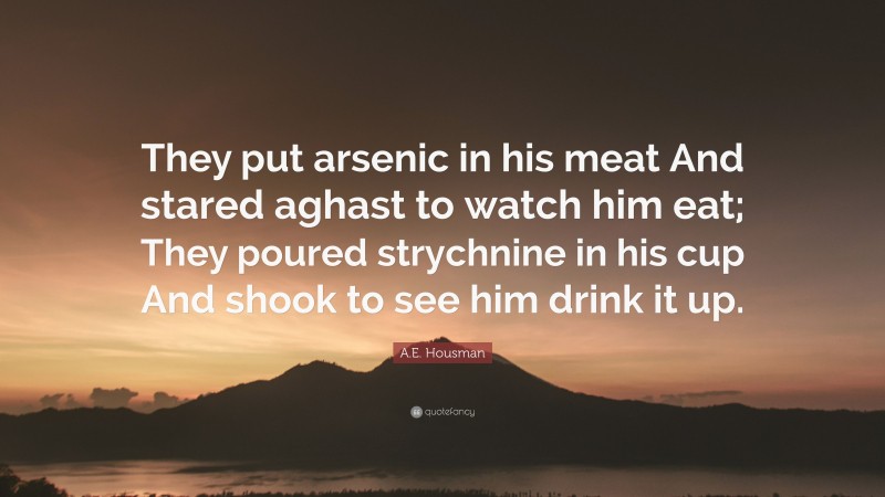 A.E. Housman Quote: “They put arsenic in his meat And stared aghast to watch him eat; They poured strychnine in his cup And shook to see him drink it up.”