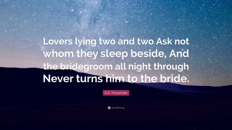 A.E. Housman Quote: “Lovers lying two and two Ask not whom they sleep beside, And the bridegroom all night through Never turns him to the bride.”
