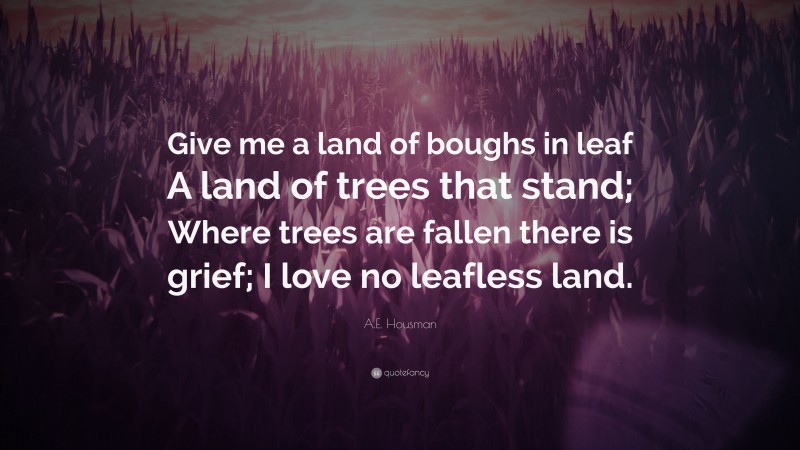 A.E. Housman Quote: “Give me a land of boughs in leaf A land of trees that stand; Where trees are fallen there is grief; I love no leafless land.”