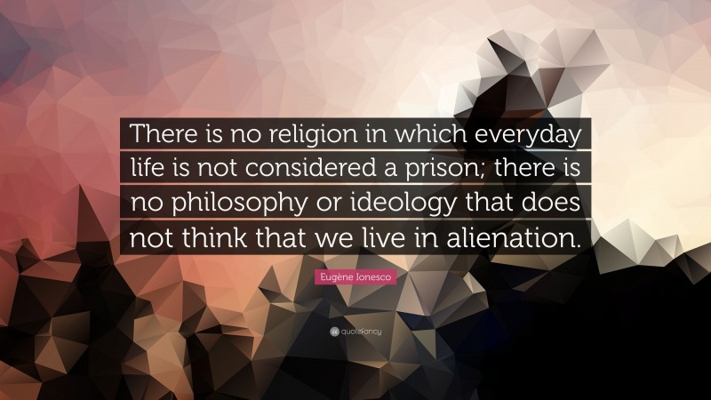 Eugène Ionesco Quote: “There is no religion in which everyday life is not considered a prison; there is no philosophy or ideology that does not think that we live in alienation.”