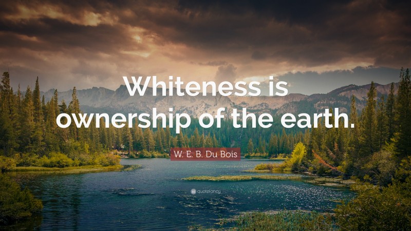 W. E. B. Du Bois Quote: “Whiteness is ownership of the earth.”