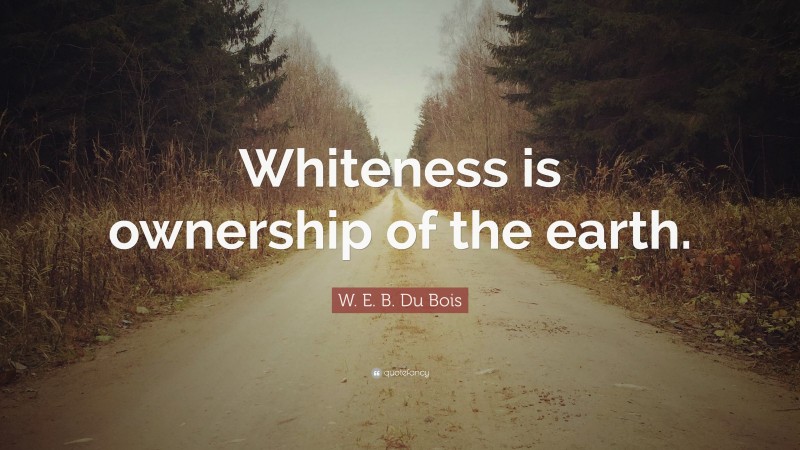 W. E. B. Du Bois Quote: “Whiteness is ownership of the earth.”