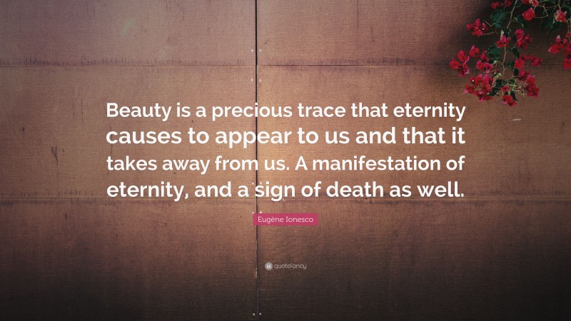 Eugène Ionesco Quote: “Beauty is a precious trace that eternity causes to appear to us and that it takes away from us. A manifestation of eternity, and a sign of death as well.”