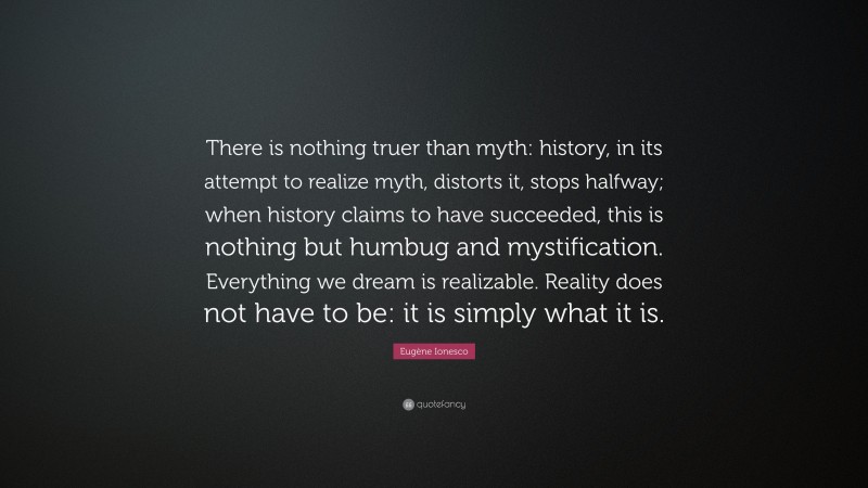 Eugène Ionesco Quote: “There is nothing truer than myth: history, in its attempt to realize myth, distorts it, stops halfway; when history claims to have succeeded, this is nothing but humbug and mystification. Everything we dream is realizable. Reality does not have to be: it is simply what it is.”