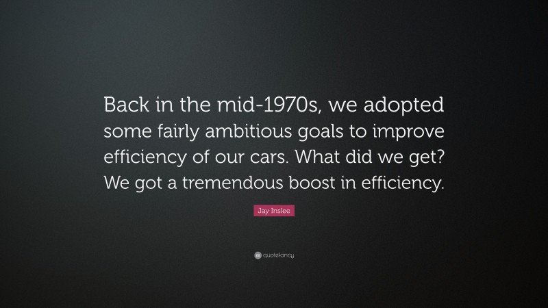 Jay Inslee Quote: “Back in the mid-1970s, we adopted some fairly ambitious goals to improve efficiency of our cars. What did we get? We got a tremendous boost in efficiency.”