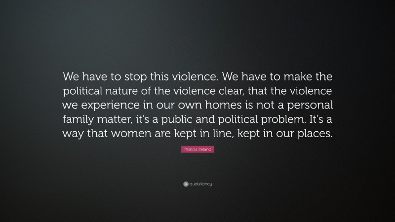 Patricia Ireland Quote: “We have to stop this violence. We have to make the political nature of the violence clear, that the violence we experience in our own homes is not a personal family matter, it’s a public and political problem. It’s a way that women are kept in line, kept in our places.”