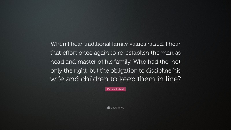 Patricia Ireland Quote: “When I hear traditional family values raised, I hear that effort once again to re-establish the man as head and master of his family. Who had the, not only the right, but the obligation to discipline his wife and children to keep them in line?”