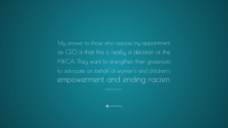 Patricia Ireland Quote: “My answer to those who oppose my appointment as CEO is that this is really a decision of the YWCA. They want to strengthen their grassroots to advocate on behalf of women’s and children’s empowerment and ending racism.”