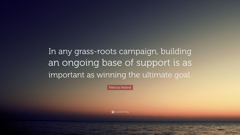 Patricia Ireland Quote: “In any grass-roots campaign, building an ongoing base of support is as important as winning the ultimate goal.”