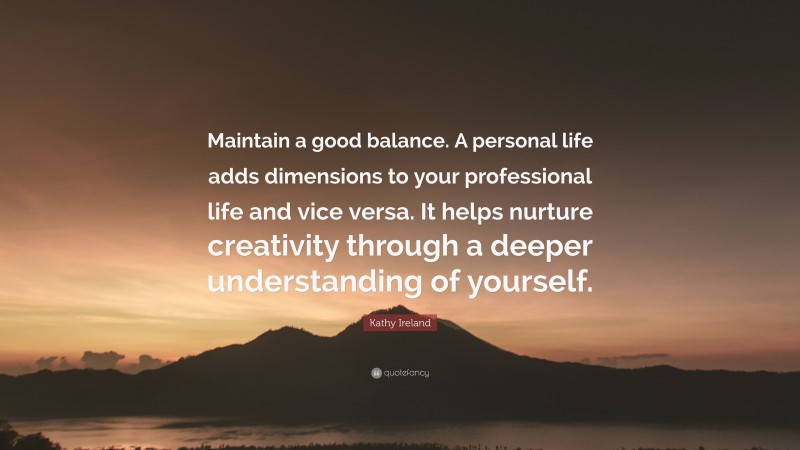 Kathy Ireland Quote: “Maintain a good balance. A personal life adds dimensions to your professional life and vice versa. It helps nurture creativity through a deeper understanding of yourself.”