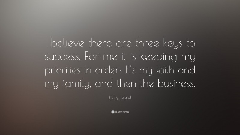 Kathy Ireland Quote: “I believe there are three keys to success. For me it is keeping my priorities in order: It’s my faith and my family, and then the business.”