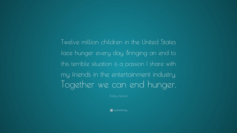 Kathy Ireland Quote: “Twelve million children in the United States face hunger every day. Bringing an end to this terrible situation is a passion I share with my friends in the entertainment industry. Together we can end hunger.”