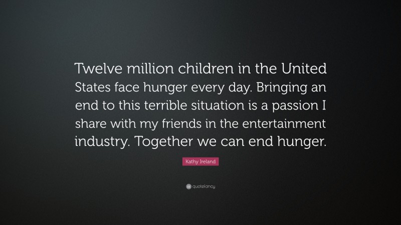 Kathy Ireland Quote: “Twelve million children in the United States face hunger every day. Bringing an end to this terrible situation is a passion I share with my friends in the entertainment industry. Together we can end hunger.”