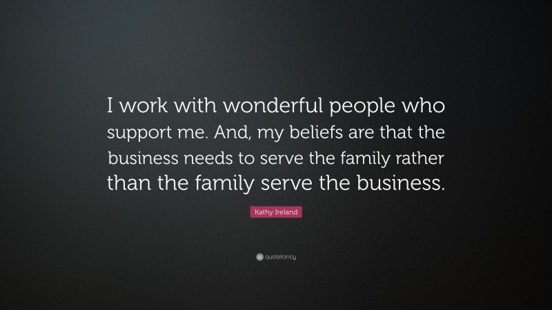 Kathy Ireland Quote: “I work with wonderful people who support me. And, my beliefs are that the business needs to serve the family rather than the family serve the business.”