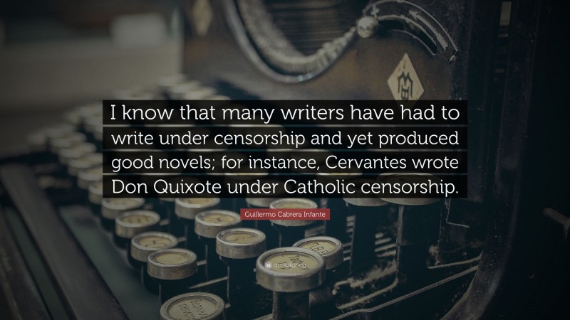 Guillermo Cabrera Infante Quote: “I know that many writers have had to write under censorship and yet produced good novels; for instance, Cervantes wrote Don Quixote under Catholic censorship.”