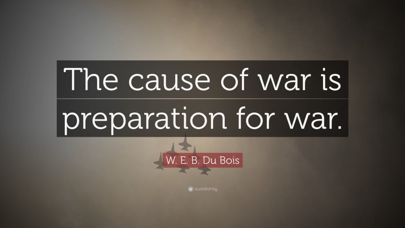 W. E. B. Du Bois Quote: “The cause of war is preparation for war.”