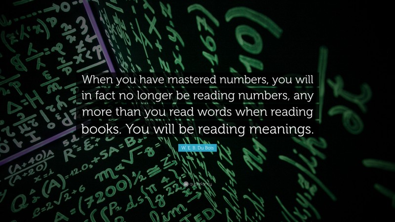 W. E. B. Du Bois Quote: “When you have mastered numbers, you will in fact no longer be reading numbers, any more than you read words when reading books. You will be reading meanings.”