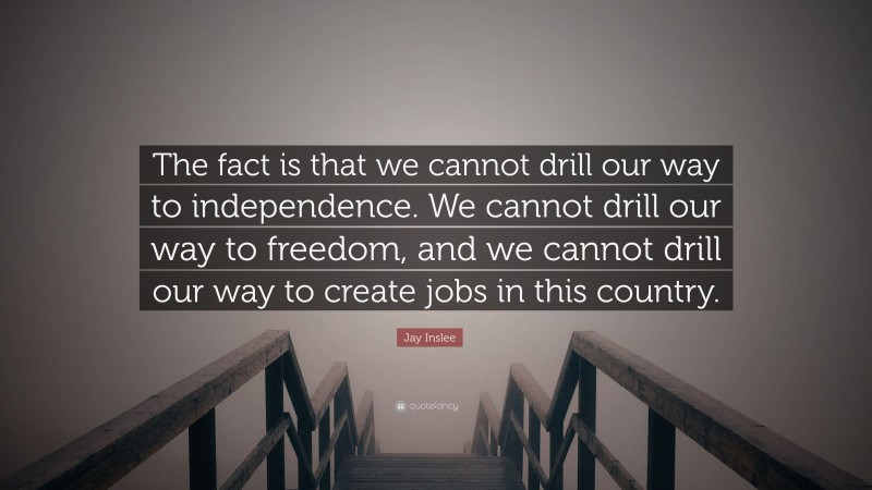 Jay Inslee Quote: “The fact is that we cannot drill our way to independence. We cannot drill our way to freedom, and we cannot drill our way to create jobs in this country.”
